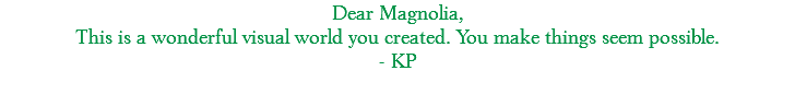 Dear Magnolia, This is a wonderful visual world you created. You make things seem possible. - KP