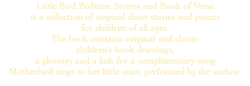 Little Bird Bedtime Stories and Book of Verse is a collection of original short stories and poems for children of all ages. The book contains original and classic children's book drawings, a glossary and a link for a complimentary song Motherbird sings to her little ones, performed by the author. 