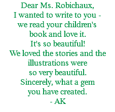 Dear Ms. Robichaux, I wanted to write to you - we read your children's book and love it. It's so beautiful! We loved the stories and the illustrations were so very beautiful. Sincerely, what a gem you have created. - AK