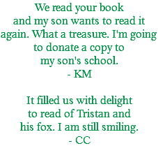 We read your book and my son wants to read it again. What a treasure. I'm going to donate a copy to my son's school. - KM It filled us with delight to read of Tristan and his fox. I am still smiling. - CC