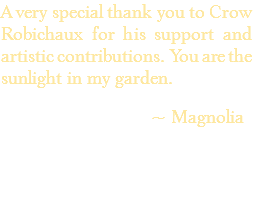 A very special thank you to Crow Robichaux for his support and artistic contributions. You are the sunlight in my garden. ~ Magnolia