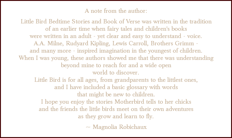 &nbsp;A note from the author: Little Bird Bedtime Stories and Book of Verse was written in the tradition of an earlier time when fairy tales and children's books were written in an adult - yet clear and easy to understand - voice. A.A. Milne, Rudyard Kipling, Lewis Carroll, Brothers Grimm - and many more - inspired imagination in the youngest of children. When I was young, these authors showed me that there was understanding beyond mine to reach for and a wide open world to discover. Little Bird is for all ages, from grandparents to the littlest ones, and I have included a basic glossary with words that might be new to children. I hope you enjoy the stories Motherbird tells to her chicks and the friends the little birds meet on their own adventures as they grow and learn to fly. ~ Magnolia Robichaux